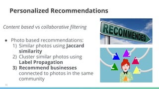 53
Personalized Recommendations
Content based vs collaborative filtering
● Photo based recommendations:
1) Similar photos using Jaccard
similarity
2) Cluster similar photos using
Label Propagation
3) Recommend businesses
connected to photos in the same
community
 
