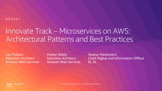 © 2019, Amazon Web Services, Inc. or its affiliates. All rights reserved.
Innovate Track – Microservices on AWS:
Architectural Patterns and Best Practices
Lior Pollack
Solutions Architect
Amazon Web Services
D E V 3 0 1
Moshe Shelly
Solutions Architect
Amazon Web Services
Shahar Markovitch
Chief Digital and Information Officer
EL AL
 