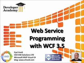 Web Service Programming with WCF 3.5 Eyal Vardi CEO E4D Solutions LTD Microsoft MVP Visual C# blog: www.eVardi.com 