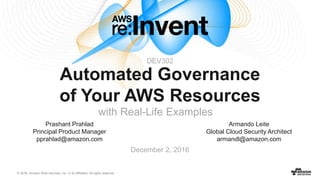 © 2016, Amazon Web Services, Inc. or its Affiliates. All rights reserved.
December 2, 2016
Automated Governance
of Your AWS Resources
with Real-Life Examples
Armando Leite
Global Cloud Security Architect
armandl@amazon.com
Prashant Prahlad
Principal Product Manager
pprahlad@amazon.com
DEV302
 