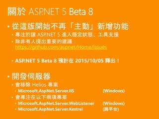 • 從這版開始不再「主動」新增功能
• 專注於讓 ASP.NET 5 進入穩定狀態、工具支援
• 除非有人提出重要的建議：
https://github.com/aspnet/Home/issues
• ASP.NET 5 Beta 8 預計在 2015/10/05 釋出！
• 開發伺服器
• 會移除 Helios 專案
• Microsoft.AspNet.Server.IIS (Windows)
• 會專注在以下兩項專案
• Microsoft.AspNet.Server.WebListener (Windows)
• Microsoft.AspNet.Server.Kestrel (跨平台)
關於 ASP.NET 5 Beta 8
 