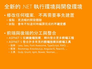 • 修改任何檔案，不再需要事先建置
• 優點：更流暢的開發體驗
• 缺點：會有不知道何時編譯完成的不確定感
• 前端與後端的分工與整合
• ASP.NET 5 從純後端技術，轉向整合更多前端工程
• ASP.NET 5 整合許多常見的前端技術與前端工具
• 技術：Less, Sass, Font Awesome, TypeScript, RWD, …
• 框架：Bootstrap, Knockout.js, AngularJS, ReactJS, …
• 工具：Gulp, Grunt, npm, Bower, Yeoman, …
全新的 .NET 執行環境與開發環境
 
