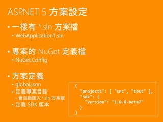 • 一樣有 *.sln 方案檔
• WebApplication1.sln
• 專案的 NuGet 定義檔
• NuGet.Config
• 方案定義
• global.json
• 定義專案目錄
• 會自動匯入 *.sln 方案檔
• 定義 SDK 版本
ASP.NET 5 方案設定
{
"projects": [ "src", "test" ],
"sdk": {
"version": "1.0.0-beta7"
}
}
 
