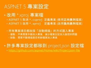 • 改用 *.xproj 專案檔
• ASP.NET 5 取消 *.csproj 定義專案 (使用正向表列檔案)
• ASP.NET 5 改用 *.xproj 定義專案 (改用負向表列檔案)
• 所有專案項目都改採「自動掃描」的方式匯入專案
• 優點：不再需要手動加入專案，減少檔案忘記加入版控的問題
• 缺點：需要不斷掃描是否有新檔案加入專案
• 許多專案設定都移到 project.json 設定檔
• https://github.com/aspnet/Home/wiki/Project.json-file
ASP.NET 5 專案設定
 