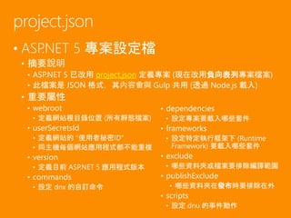 • ASP.NET 5 專案設定檔
• 摘要說明
• ASP.NET 5 已改用 project.json 定義專案 (現在改用負向表列專案檔案)
• 此檔案是 JSON 格式，其內容會與 Gulp 共用 (透過 Node.js 載入)
• 重要屬性
• webroot
• 定義網站根目錄位置 (所有靜態檔案)
• userSecretsId
• 定義網站的 "使用者秘密ID"
• 同主機每個網站應用程式都不能重複
• version
• 定義目前 ASP.NET 5 應用程式版本
• commands
• 設定 dnx 的自訂命令
project.json
• dependencies
• 設定專案要載入哪些套件
• frameworks
• 設定特定執行框架下 (Runtime
Framework) 要載入哪些套件
• exclude
• 哪些資料夾或檔案要排除編譯範圍
• publishExclude
• 哪些資料夾在發布時要排除在外
• scripts
• 設定 dnu 的事件動作
 