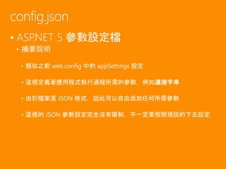 • ASP.NET 5 參數設定檔
• 摘要說明
• 類似之前 web.config 中的 appSettings 設定
• 這裡定義著應用程式執行過程所需的參數，例如連接字串
• 由於檔案是 JSON 格式，因此可以自由添加任何所需參數
• 這裡的 JSON 參數設定完全沒有限制，不一定要按照預設的下去設定
config.json
 
