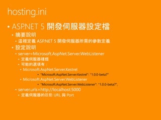 • ASP.NET 5 開發伺服器設定檔
• 摘要說明
• 這裡定義 ASP.NET 5 開發伺服器所需的參數定義
• 設定說明
• server=Microsoft.AspNet.Server.WebListener
• 定義伺服器種類
• 可能的選項有：
• Microsoft.AspNet.Server.Kestrel
• "Microsoft.AspNet.Server.Kestrel": "1.0.0-beta7"
• Microsoft.AspNet.Server.WebListener
• "Microsoft.AspNet.Server.WebListener": "1.0.0-beta7",
• server.urls=http://localhost:5000
• 定義伺服器的啟動 URL 與 Port
hosting.ini
 