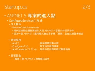 • ASP.NET 5 專案的進入點
• ConfigureServices() 方法
• 注入物件
• IServiceCollection services
• 用來記錄那些服務要被加入到 ASP.NET 5 容器內的重要物件
• 因為一個 ASP.NET 5 應用程式會包含多個「服務」並在此被註冊進去
• 註冊服務
• Add*() 增加服務到集合裡
• Configure<T>() 設定特定服務選項
• AddTransient<T1, T2>() 註冊自訂的應用程式服務物件
• 重要觀念
• 「服務」是 ASP.NET 5 的模組化元件
Startup.cs 2/3
 