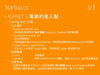 • ASP.NET 5 專案的進入點
• Configure() 方法
• 注入物件
• IApplicationBuilder app
• 用來建立應用程式 執行管線 (Execution Pipeline) 的重要物件
• IHostingEnvironment env
• 宿主環境變數
• 提供環境名稱(EnvironmentName)、網站根目錄位置(WebRootPath)等資訊
• ILoggerFactory loggerFactory
• ASP.NET 5 內建的 Logger 物件，用來設定 Logger 的紀錄方式
• 使用服務
• Use*() 使用服務
• UseMvc() 使用 ASP.NET MVC 6 服務，路由 (Routing) 也改從這裡宣告
• 注意事項
• 這個方法會決定 ASP.NET 5 執行時期的 執行管線 (Execution Pipeline) 的順序
• 這裡執行順序很重要，必須想清楚你要如何處理每一個 HTTP 要求
Startup.cs 3/3
 