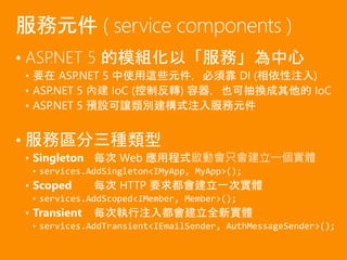 • ASP.NET 5 的模組化以「服務」為中心
• 要在 ASP.NET 5 中使用這些元件，必須靠 DI (相依性注入)
• ASP.NET 5 內建 IoC (控制反轉) 容器，也可抽換成其他的 IoC
• ASP.NET 5 預設可讓類別建構式注入服務元件
• 服務區分三種類型
• Singleton 每次 Web 應用程式啟動會只會建立一個實體
• services.AddSingleton<IMyApp, MyApp>();
• Scoped 每次 HTTP 要求都會建立一次實體
• services.AddScoped<IMember, Member>();
• Transient 每次執行注入都會建立全新實體
• services.AddTransient<IEmailSender, AuthMessageSender>();
服務元件 ( service components )
 