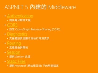 • Authentication
• 提供身分驗證支援
• CORS
• 設定 Cross-Origin Resource Sharing (CORS)
• Diagnostics
• 支援錯誤頁面顯示與執行時期資訊
• Routing
• 定義路由與限制
• Session
• 提供 Session 支援
• Static Files
• 提供 wwwroot (網站根目錄) 下的靜態檔案
ASP.NET 5 內建的 Middleware
 