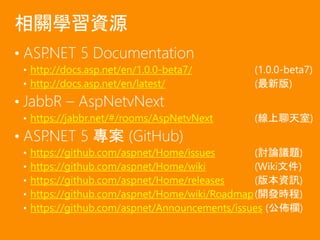• ASP.NET 5 Documentation
• http://docs.asp.net/en/1.0.0-beta7/ (1.0.0-beta7)
• http://docs.asp.net/en/latest/ (最新版)
• JabbR – AspNetvNext
• https://jabbr.net/#/rooms/AspNetvNext (線上聊天室)
• ASP.NET 5 專案 (GitHub)
• https://github.com/aspnet/Home/issues (討論議題)
• https://github.com/aspnet/Home/wiki (Wiki文件)
• https://github.com/aspnet/Home/releases (版本資訊)
• https://github.com/aspnet/Home/wiki/Roadmap(開發時程)
• https://github.com/aspnet/Announcements/issues (公佈欄)
相關學習資源
 