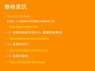 • The Will Will Web
記載著 Will 在網路世界的學習心得與技術分享
• http://blog.miniasp.com/
• Will 保哥的技術交流中心 (臉書粉絲專頁)
• http://www.facebook.com/will.fans
• Will 保哥的噗浪
• http://www.plurk.com/willh/invite
• Will 保哥的推特
• https://twitter.com/Will_Huang
聯絡資訊
 