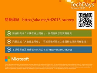 © 2014 Microsoft Corporation. All rights reserved. Microsoft, Windows, and other product names are or may be registered trademarks and/or trademarks in the U.S. and/or other countries.
The information herein is for informational purposes only and represents the current view of Microsoft Corporation as of the date of this presentation. Because Microsoft must respond to
changing market conditions, it should not be interpreted to be a commitment on the part of Microsoft, and Microsoft cannot guarantee the accuracy of any information provided after the
date of this presentation. MICROSOFT MAKES NO WARRANTIES, EXPRESS, IMPLIED OR STATUTORY, AS TO THE INFORMATION IN THIS PRESENTATION.
只要完成「大會線上問卷」，可於活動期間於大會服務台兌換問卷禮哦！
請協助完成「本課程線上問卷」，我們重視您的寶貴意見
本課程影音及簡報檔未來將公布於 http://aka.ms/td2015
問卷網址 http://aka.ms/td2015-survey
 