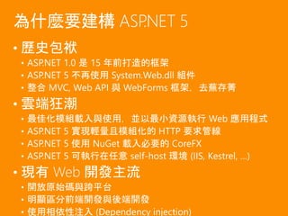 • 歷史包袱
• ASP.NET 1.0 是 15 年前打造的框架
• ASP.NET 5 不再使用 System.Web.dll 組件
• 整合 MVC, Web API 與 WebForms 框架，去蕪存菁
• 雲端狂潮
• 最佳化模組載入與使用，並以最小資源執行 Web 應用程式
• ASP.NET 5 實現輕量且模組化的 HTTP 要求管線
• ASP.NET 5 使用 NuGet 載入必要的 CoreFX
• ASP.NET 5 可執行在任意 self-host 環境 (IIS, Kestrel, …)
• 現有 Web 開發主流
• 開放原始碼與跨平台
• 明顯區分前端開發與後端開發
• 使用相依性注入 (Dependency injection)
為什麼要建構 ASP.NET 5
 