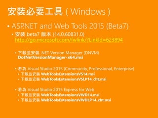 • ASP.NET and Web Tools 2015 (Beta7)
• 安裝 beta7 版本 (14.0.60831.0)
http://go.microsoft.com/fwlink/?LinkId=623894
• 下載並安裝 .NET Version Manager (DNVM)
DotNetVersionManager-x64.msi
• 若為 Visual Studio 2015 (Community, Professional, Enterprise)
• 下載並安裝 WebToolsExtensionsVS14.msi
• 下載並安裝 WebToolsExtensionsVSLP14_cht.msi
• 若為 Visual Studio 2015 Express for Web
• 下載並安裝 WebToolsExtensionsVWD14.msi
• 下載並安裝 WebToolsExtensionsVWDLP14_cht.msi
安裝必要工具 ( Windows )
 