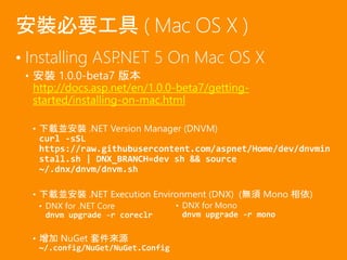 • Installing ASP.NET 5 On Mac OS X
• 安裝 1.0.0-beta7 版本
http://docs.asp.net/en/1.0.0-beta7/getting-
started/installing-on-mac.html
• 下載並安裝 .NET Version Manager (DNVM)
curl -sSL
https://raw.githubusercontent.com/aspnet/Home/dev/dnvmin
stall.sh | DNX_BRANCH=dev sh && source
~/.dnx/dnvm/dnvm.sh
• 下載並安裝 .NET Execution Environment (DNX) (無須 Mono 相依)
• DNX for .NET Core
dnvm upgrade -r coreclr
• 增加 NuGet 套件來源
~/.config/NuGet/NuGet.Config
安裝必要工具 ( Mac OS X )
• DNX for Mono
dnvm upgrade -r mono
 