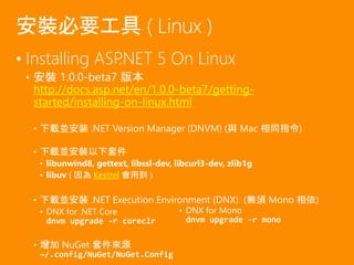 • Installing ASP.NET 5 On Linux
• 安裝 1.0.0-beta7 版本
http://docs.asp.net/en/1.0.0-beta7/getting-
started/installing-on-linux.html
• 下載並安裝 .NET Version Manager (DNVM) (與 Mac 相同指令)
• 下載並安裝以下套件
• libunwind8, gettext, libssl-dev, libcurl3-dev, zlib1g
• libuv ( 因為 Kestrel 會用到 )
• 下載並安裝 .NET Execution Environment (DNX) (無須 Mono 相依)
• DNX for .NET Core
dnvm upgrade -r coreclr
• 增加 NuGet 套件來源
~/.config/NuGet/NuGet.Config
安裝必要工具 ( Linux )
• DNX for Mono
dnvm upgrade -r mono
 