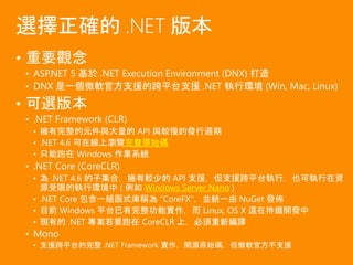 • 重要觀念
• ASP.NET 5 基於 .NET Execution Environment (DNX) 打造
• DNX 是一個微軟官方支援的跨平台支援 .NET 執行環境 (Win, Mac, Linux)
• 可選版本
• .NET Framework (CLR)
• 擁有完整的元件與大量的 API 與較慢的發行週期
• .NET 4.6 可在線上瀏覽完整原始碼
• 只能跑在 Windows 作業系統
• .NET Core (CoreCLR)
• 為 .NET 4.6 的子集合，擁有較少的 API 支援，但支援跨平台執行，也可執行在資
源受限的執行環境中 ( 例如 Windows Server Nano )
• .NET Core 包含一組函式庫稱為 "CoreFX"，並統一由 NuGet 發佈
• 目前 Windows 平台已有完整功能實作，而 Linux, OS X 還在持續開發中
• 現有的 .NET 專案若要跑在 CoreCLR 上，必須重新編譯
• Mono
• 支援跨平台的完整 .NET Framework 實作，開源原始碼，但微軟官方不支援
選擇正確的 .NET 版本
 