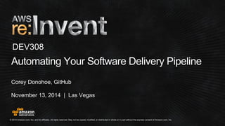 © 2014 Amazon.com, Inc. and its affiliates. All rights reserved. May not be copied, modified, or distributed in whole or in partwithout the express consent of Amazon.com, Inc. 
November 13, 2014 | Las Vegas 
Automating Your Software Delivery Pipeline 
Corey Donohoe, GitHub 
DEV308  