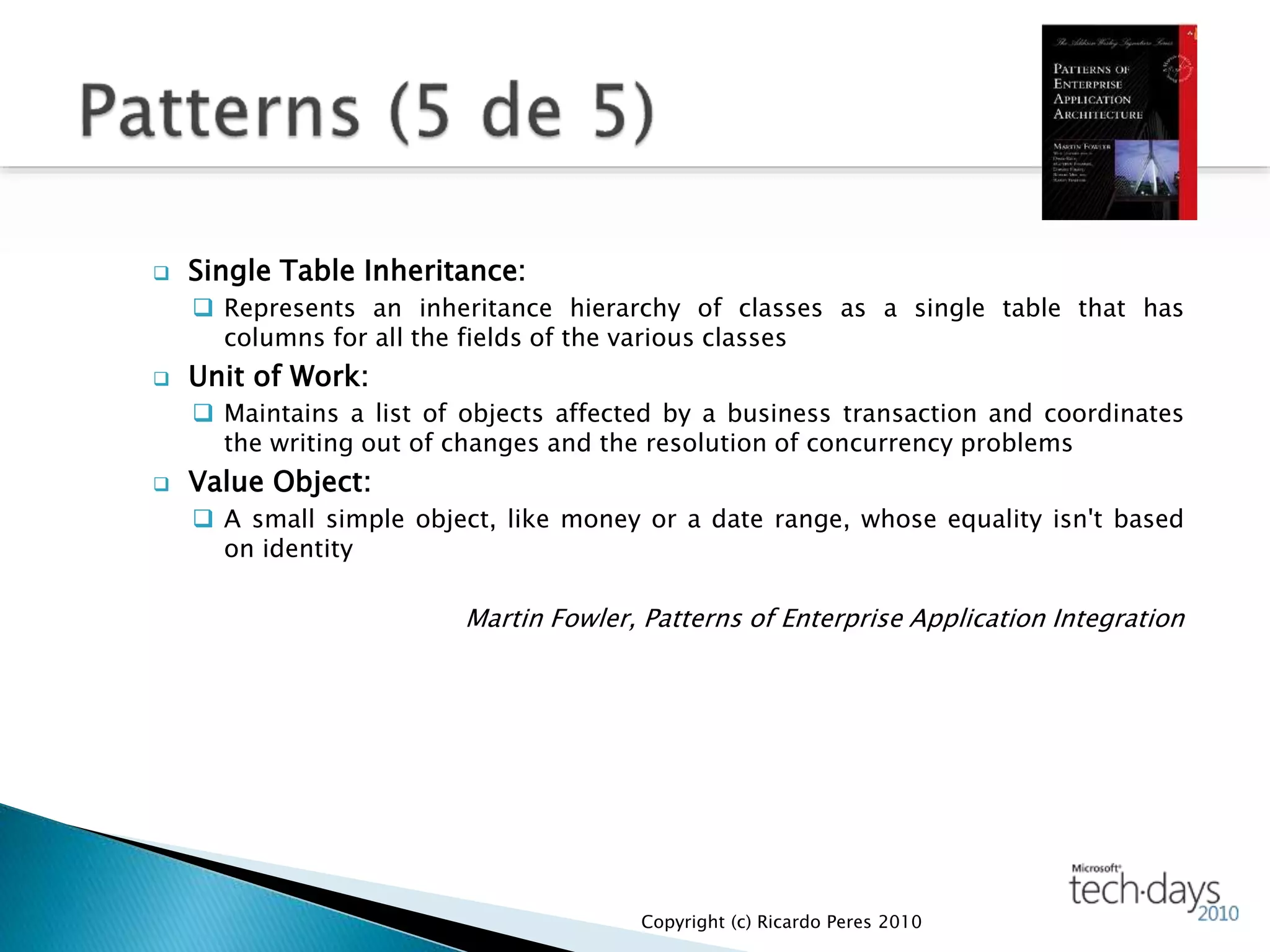  Single Table Inheritance:
 Represents an inheritance hierarchy of classes as a single table that has
columns for all the fields of the various classes
 Unit of Work:
 Maintains a list of objects affected by a business transaction and coordinates
the writing out of changes and the resolution of concurrency problems
 Value Object:
 A small simple object, like money or a date range, whose equality isn't based
on identity
Martin Fowler, Patterns of Enterprise Application Integration
Copyright (c) Ricardo Peres 2010
 
