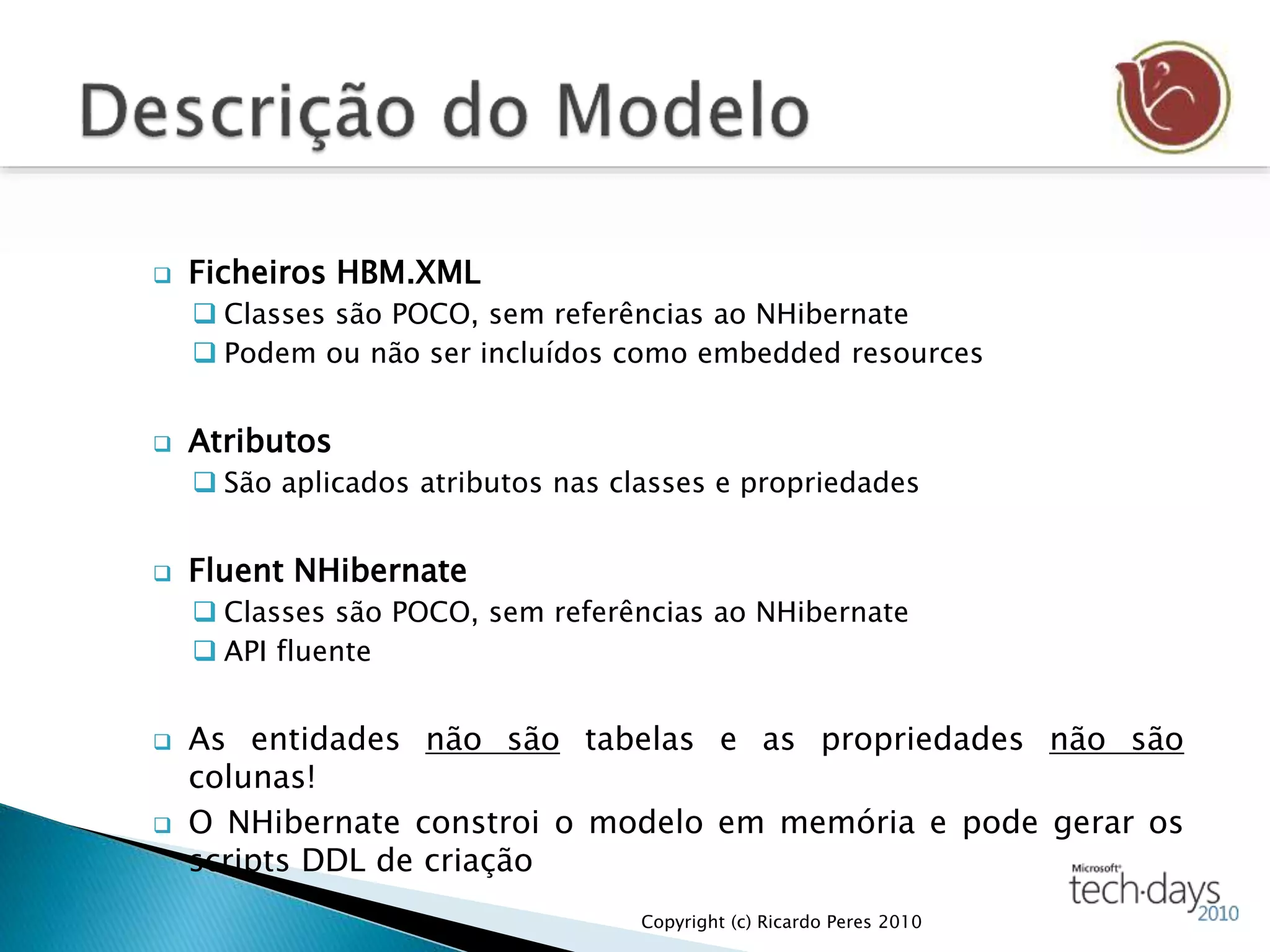  Ficheiros HBM.XML
 Classes são POCO, sem referências ao NHibernate
 Podem ou não ser incluídos como embedded resources
 Atributos
 São aplicados atributos nas classes e propriedades
 Fluent NHibernate
 Classes são POCO, sem referências ao NHibernate
 API fluente
 As entidades não são tabelas e as propriedades não são
colunas!
 O NHibernate constroi o modelo em memória e pode gerar os
scripts DDL de criação
Copyright (c) Ricardo Peres 2010
 