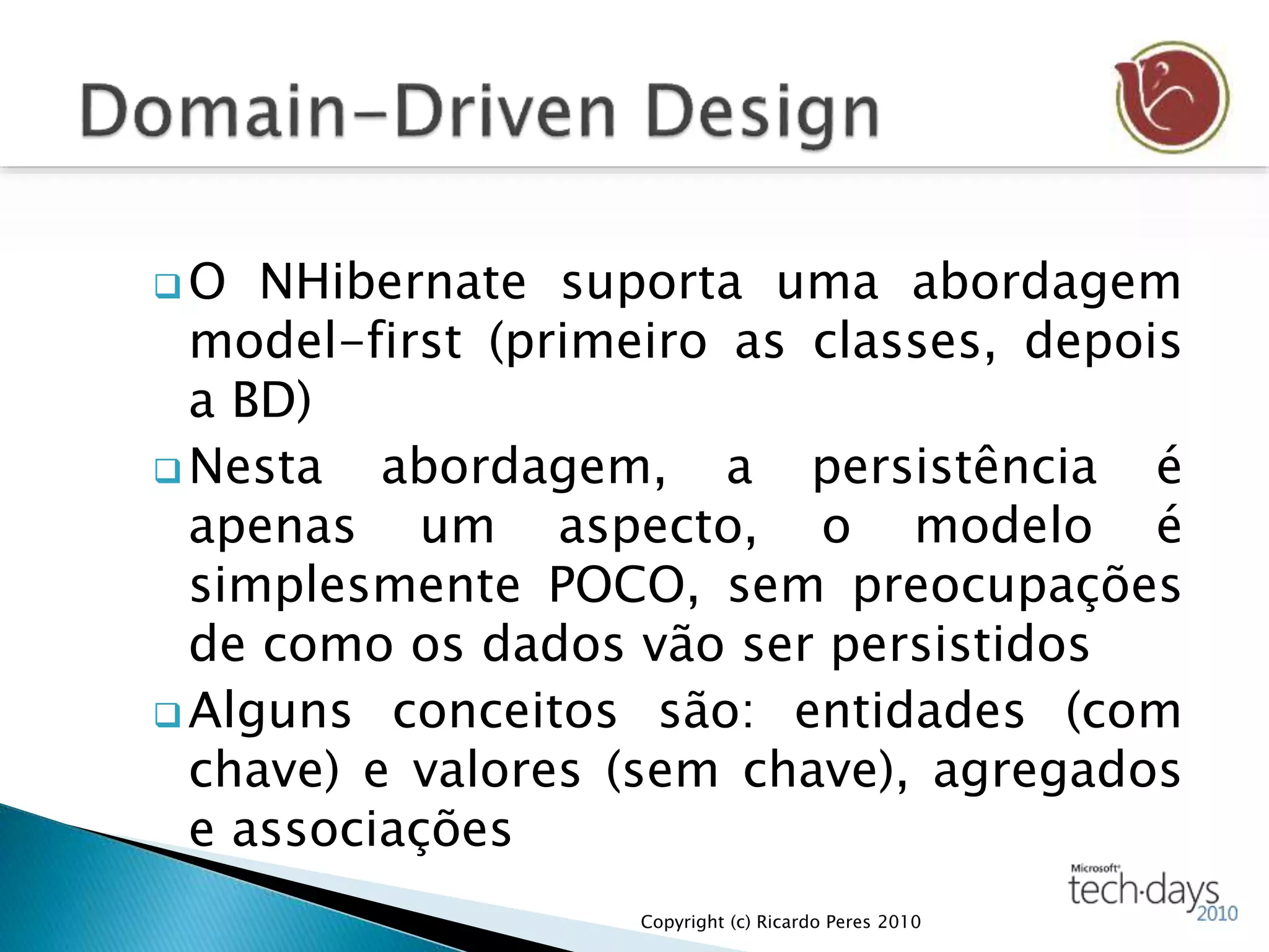  O NHibernate suporta uma abordagem
model-first (primeiro as classes, depois
a BD)
 Nesta abordagem, a persistência é
apenas um aspecto, o modelo é
simplesmente POCO, sem preocupações
de como os dados vão ser persistidos
 Alguns conceitos são: entidades (com
chave) e valores (sem chave), agregados
e associações
Copyright (c) Ricardo Peres 2010
 
