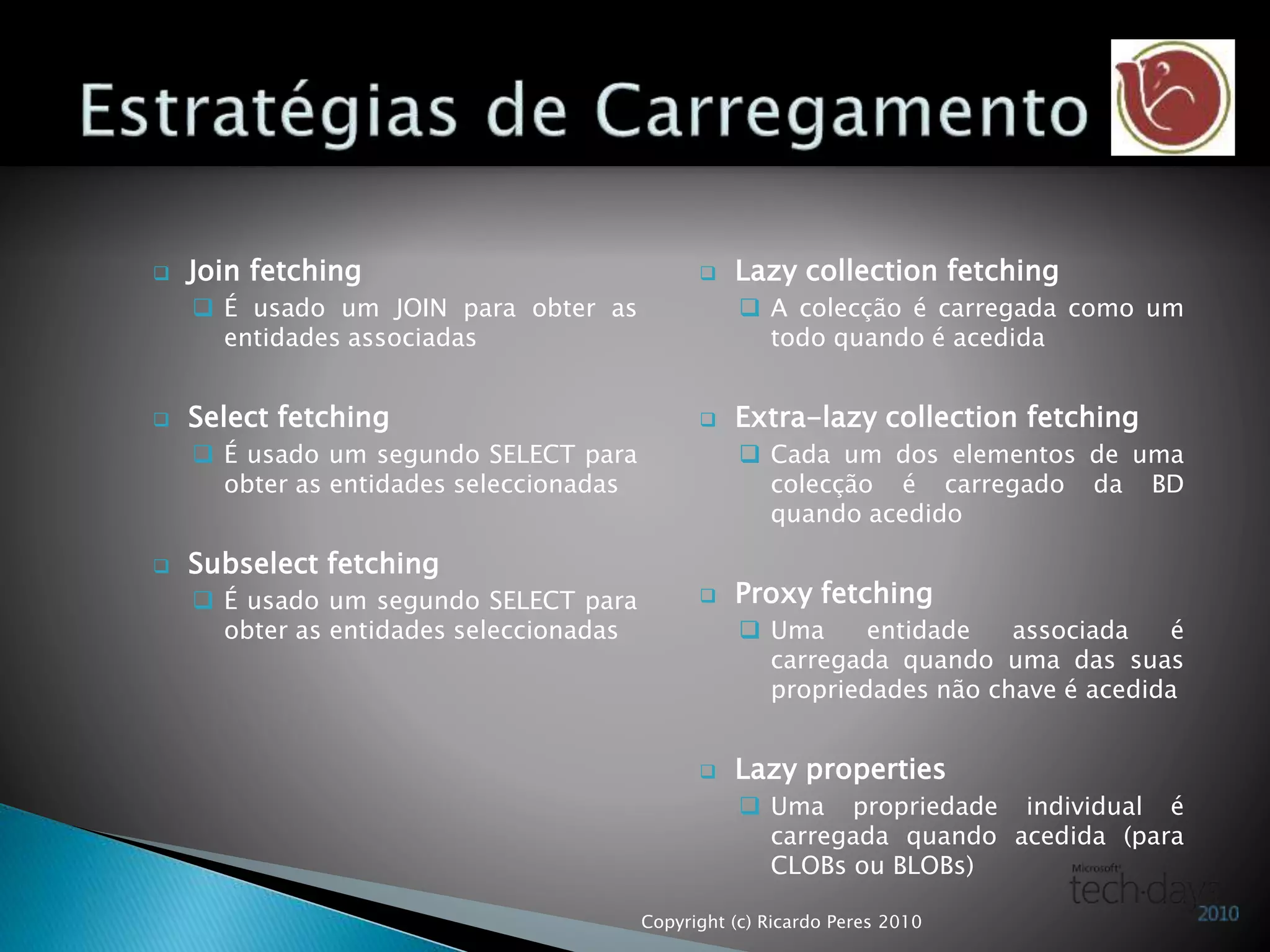  Join fetching
 É usado um JOIN para obter as
entidades associadas
 Select fetching
 É usado um segundo SELECT para
obter as entidades seleccionadas
 Subselect fetching
 É usado um segundo SELECT para
obter as entidades seleccionadas
 Lazy collection fetching
 A colecção é carregada como um
todo quando é acedida
 Extra-lazy collection fetching
 Cada um dos elementos de uma
colecção é carregado da BD
quando acedido
 Proxy fetching
 Uma entidade associada é
carregada quando uma das suas
propriedades não chave é acedida
 Lazy properties
 Uma propriedade individual é
carregada quando acedida (para
CLOBs ou BLOBs)
Copyright (c) Ricardo Peres 2010
 
