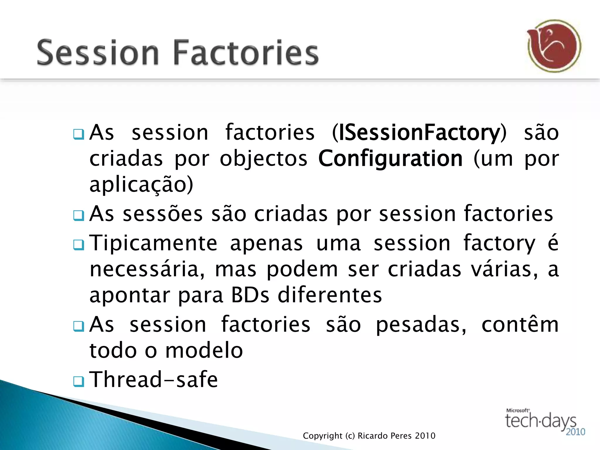  As session factories (ISessionFactory) são
criadas por objectos Configuration (um por
aplicação)
 As sessões são criadas por session factories
 Tipicamente apenas uma session factory é
necessária, mas podem ser criadas várias, a
apontar para BDs diferentes
 As session factories são pesadas, contêm
todo o modelo
 Thread-safe
Copyright (c) Ricardo Peres 2010
 