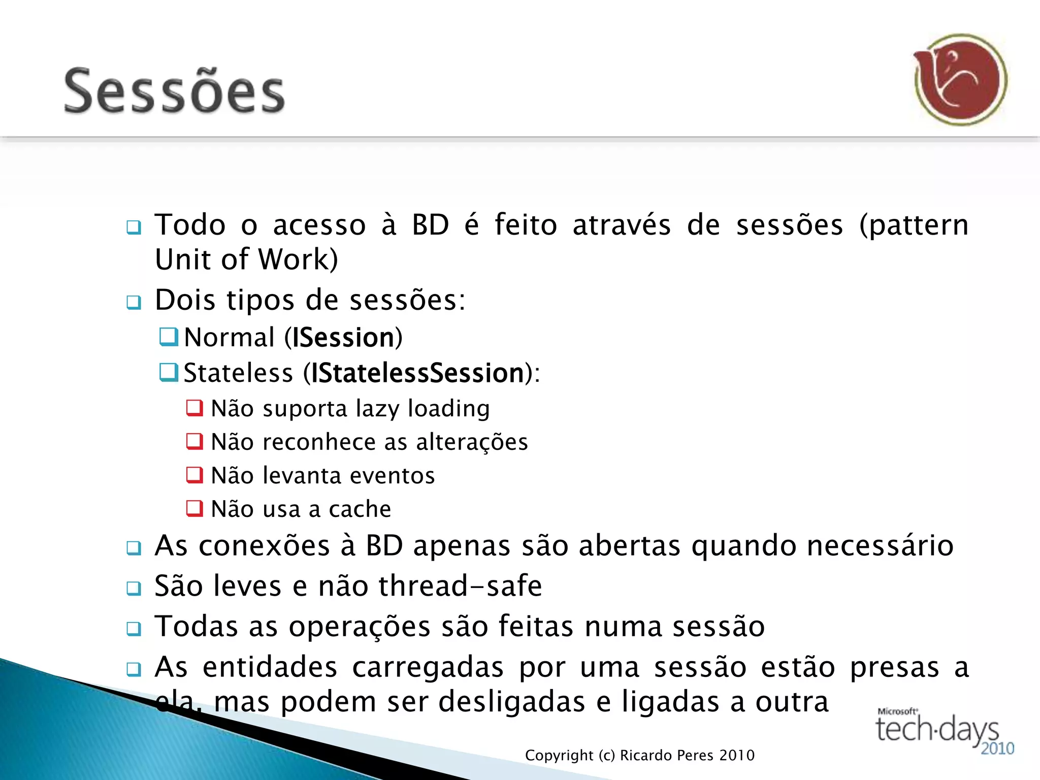  Todo o acesso à BD é feito através de sessões (pattern
Unit of Work)
 Dois tipos de sessões:
Normal (ISession)
Stateless (IStatelessSession):
 Não suporta lazy loading
 Não reconhece as alterações
 Não levanta eventos
 Não usa a cache
 As conexões à BD apenas são abertas quando necessário
 São leves e não thread-safe
 Todas as operações são feitas numa sessão
 As entidades carregadas por uma sessão estão presas a
ela, mas podem ser desligadas e ligadas a outra
Copyright (c) Ricardo Peres 2010
 