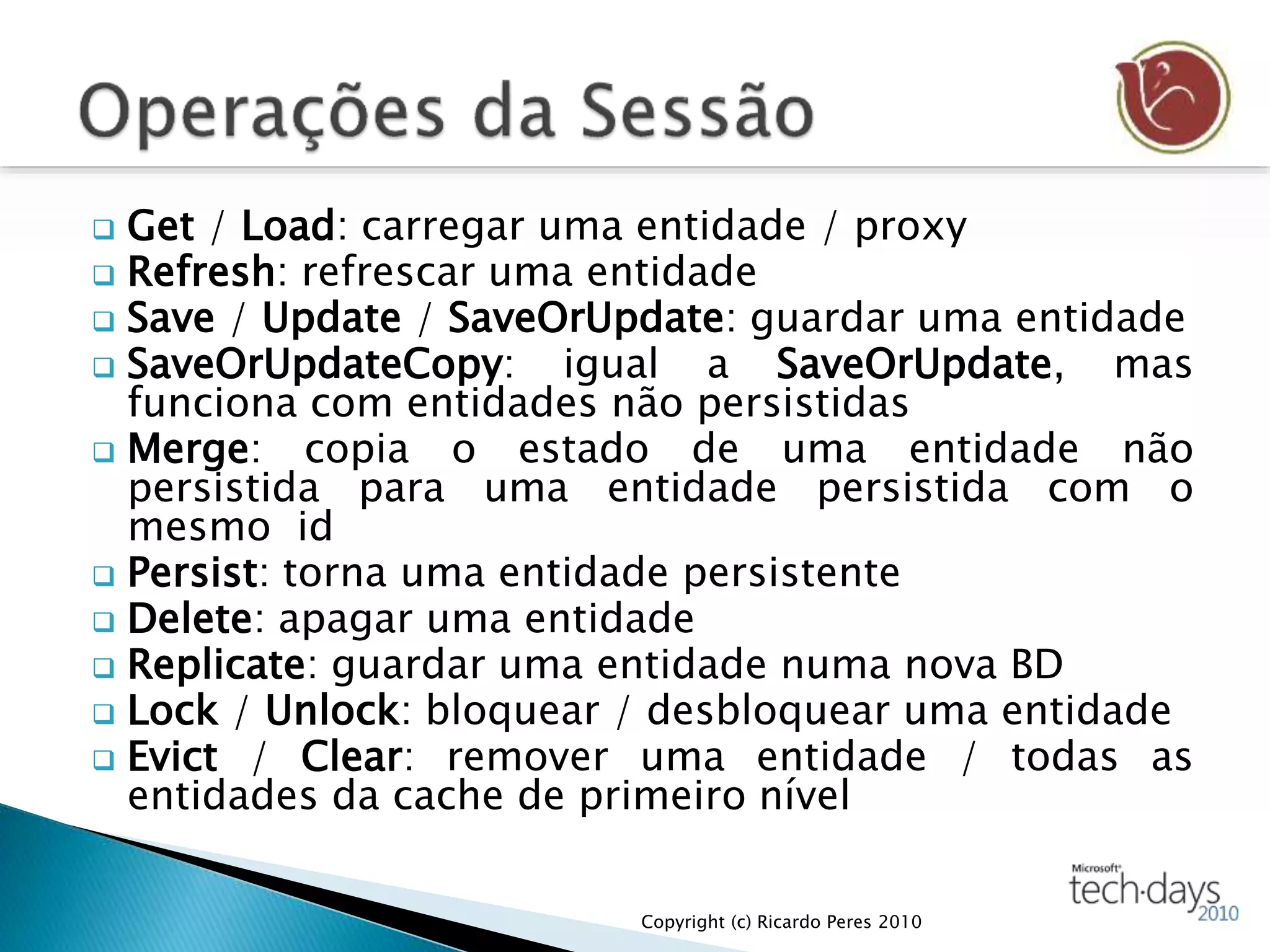  Get / Load: carregar uma entidade / proxy
 Refresh: refrescar uma entidade
 Save / Update / SaveOrUpdate: guardar uma entidade
 SaveOrUpdateCopy: igual a SaveOrUpdate, mas
funciona com entidades não persistidas
 Merge: copia o estado de uma entidade não
persistida para uma entidade persistida com o
mesmo id
 Persist: torna uma entidade persistente
 Delete: apagar uma entidade
 Replicate: guardar uma entidade numa nova BD
 Lock / Unlock: bloquear / desbloquear uma entidade
 Evict / Clear: remover uma entidade / todas as
entidades da cache de primeiro nível
Copyright (c) Ricardo Peres 2010
 