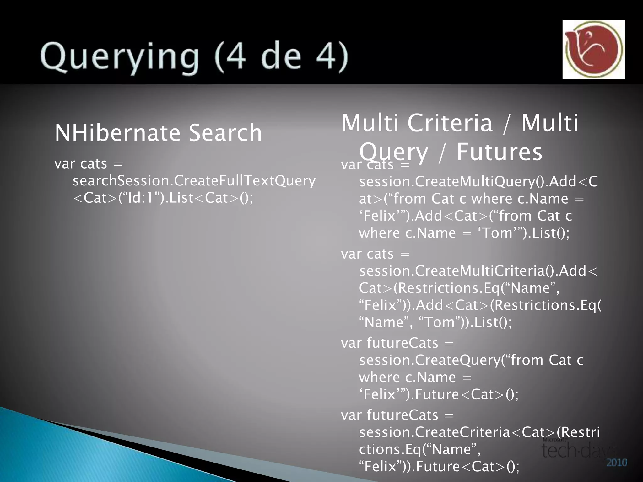 NHibernate Search
var cats =
searchSession.CreateFullTextQuery
<Cat>(“Id:1").List<Cat>();
Multi Criteria / Multi
Query / Futuresvar cats =
session.CreateMultiQuery().Add<C
at>(“from Cat c where c.Name =
‘Felix’”).Add<Cat>(“from Cat c
where c.Name = ‘Tom’”).List();
var cats =
session.CreateMultiCriteria().Add<
Cat>(Restrictions.Eq(“Name”,
“Felix”)).Add<Cat>(Restrictions.Eq(
“Name”, “Tom”)).List();
var futureCats =
session.CreateQuery(“from Cat c
where c.Name =
‘Felix’”).Future<Cat>();
var futureCats =
session.CreateCriteria<Cat>(Restri
ctions.Eq(“Name”,
“Felix”)).Future<Cat>();
 