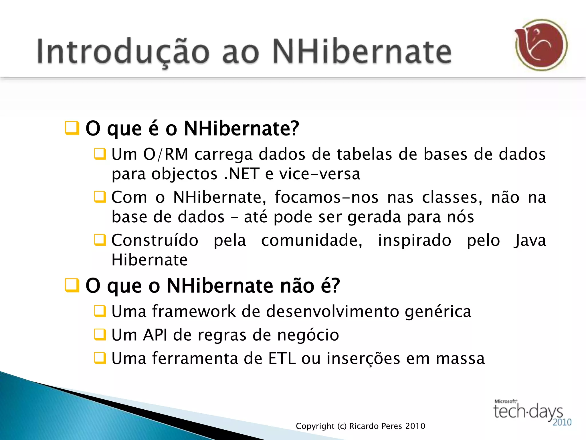  O que é o NHibernate?
 Um O/RM carrega dados de tabelas de bases de dados
para objectos .NET e vice-versa
 Com o NHibernate, focamos-nos nas classes, não na
base de dados – até pode ser gerada para nós
 Construído pela comunidade, inspirado pelo Java
Hibernate
 O que o NHibernate não é?
 Uma framework de desenvolvimento genérica
 Um API de regras de negócio
 Uma ferramenta de ETL ou inserções em massa
Copyright (c) Ricardo Peres 2010
 