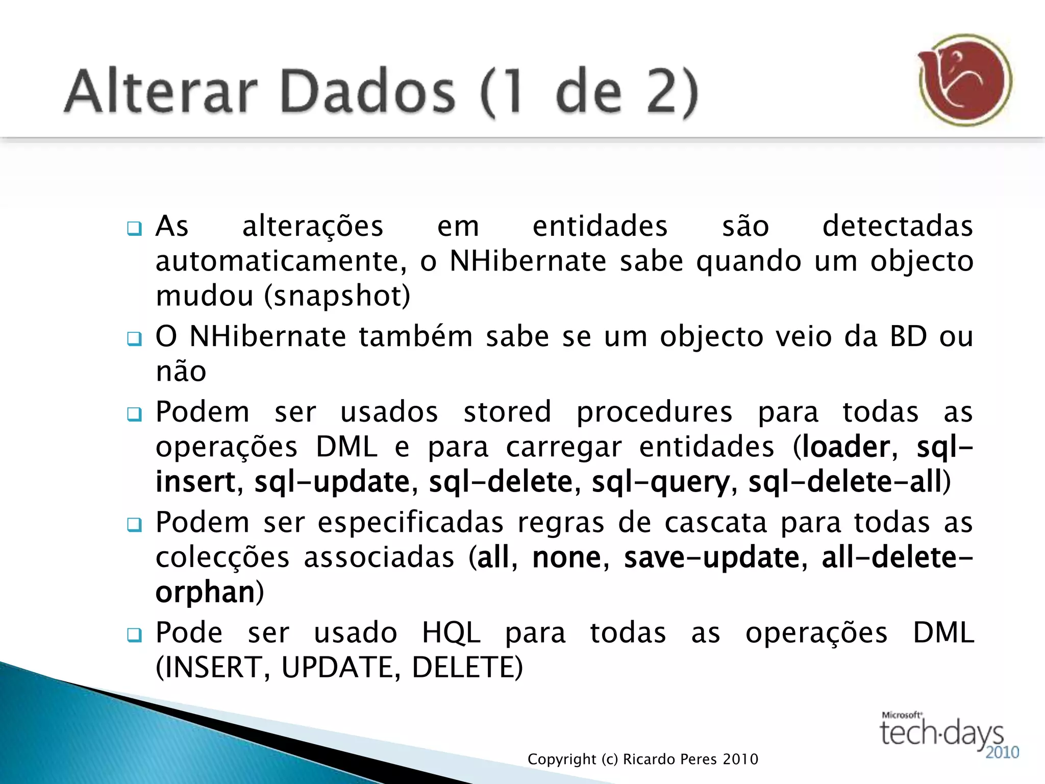  As alterações em entidades são detectadas
automaticamente, o NHibernate sabe quando um objecto
mudou (snapshot)
 O NHibernate também sabe se um objecto veio da BD ou
não
 Podem ser usados stored procedures para todas as
operações DML e para carregar entidades (loader, sql-
insert, sql-update, sql-delete, sql-query, sql-delete-all)
 Podem ser especificadas regras de cascata para todas as
colecções associadas (all, none, save-update, all-delete-
orphan)
 Pode ser usado HQL para todas as operações DML
(INSERT, UPDATE, DELETE)
Copyright (c) Ricardo Peres 2010
 