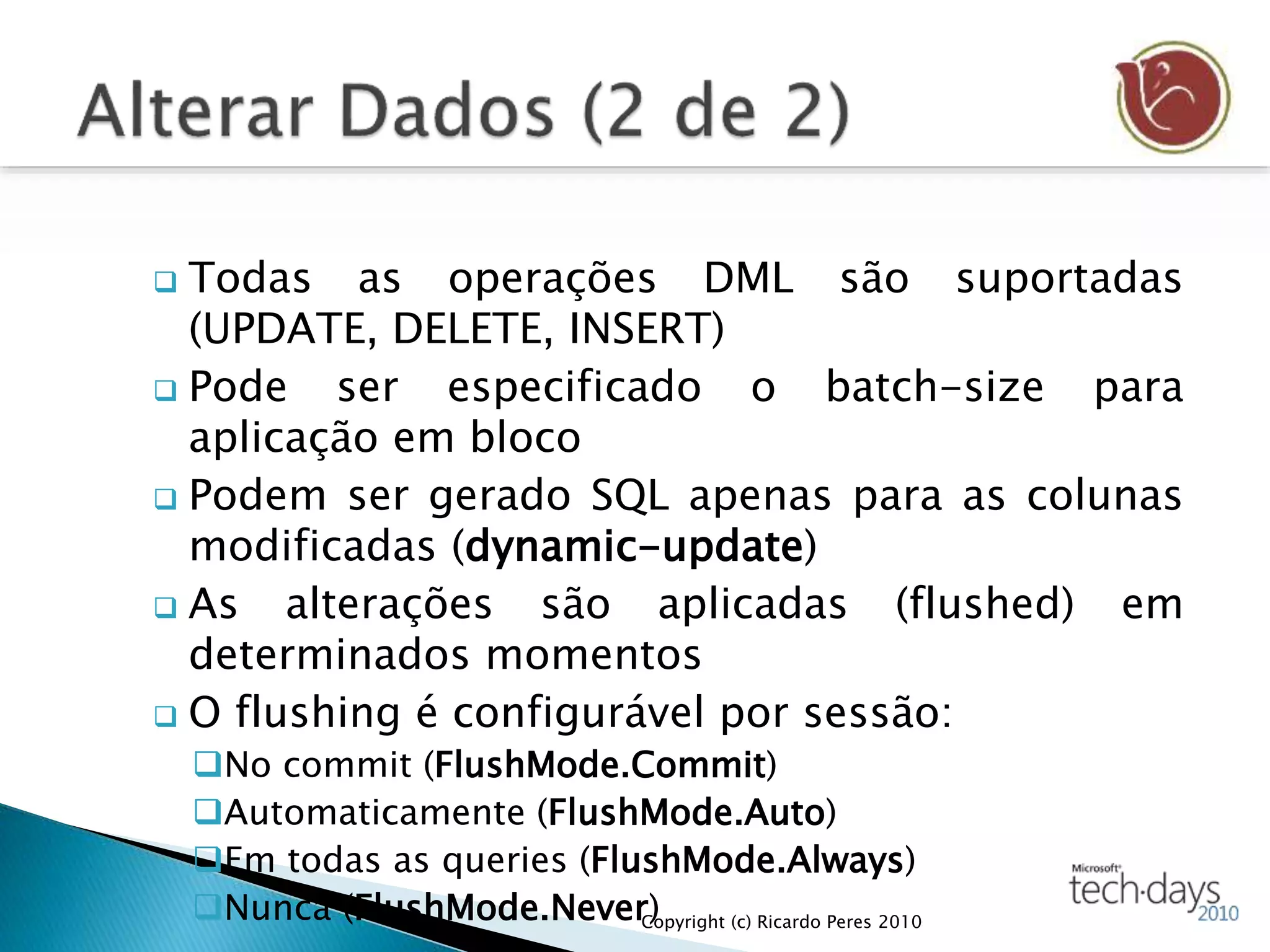  Todas as operações DML são suportadas
(UPDATE, DELETE, INSERT)
 Pode ser especificado o batch-size para
aplicação em bloco
 Podem ser gerado SQL apenas para as colunas
modificadas (dynamic-update)
 As alterações são aplicadas (flushed) em
determinados momentos
 O flushing é configurável por sessão:
No commit (FlushMode.Commit)
Automaticamente (FlushMode.Auto)
Em todas as queries (FlushMode.Always)
Nunca (FlushMode.Never)Copyright (c) Ricardo Peres 2010
 