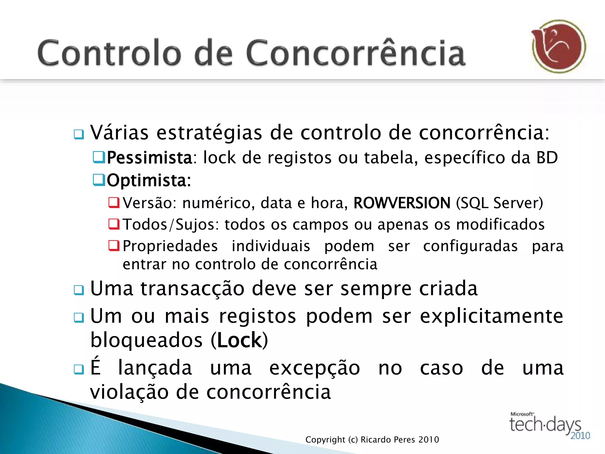  Várias estratégias de controlo de concorrência:
Pessimista: lock de registos ou tabela, específico da BD
Optimista:
Versão: numérico, data e hora, ROWVERSION (SQL Server)
Todos/Sujos: todos os campos ou apenas os modificados
Propriedades individuais podem ser configuradas para
entrar no controlo de concorrência
 Uma transacção deve ser sempre criada
 Um ou mais registos podem ser explicitamente
bloqueados (Lock)
 É lançada uma excepção no caso de uma
violação de concorrência
Copyright (c) Ricardo Peres 2010
 