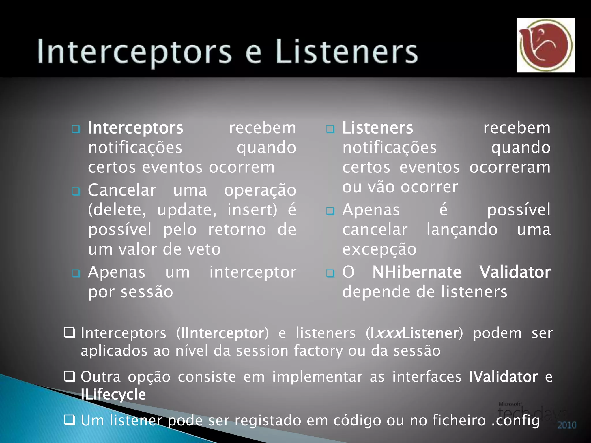  Interceptors recebem
notificações quando
certos eventos ocorrem
 Cancelar uma operação
(delete, update, insert) é
possível pelo retorno de
um valor de veto
 Apenas um interceptor
por sessão
 Listeners recebem
notificações quando
certos eventos ocorreram
ou vão ocorrer
 Apenas é possível
cancelar lançando uma
excepção
 O NHibernate Validator
depende de listeners
 Interceptors (IInterceptor) e listeners (IxxxListener) podem ser
aplicados ao nível da session factory ou da sessão
 Outra opção consiste em implementar as interfaces IValidator e
ILifecycle
 Um listener pode ser registado em código ou no ficheiro .config
 