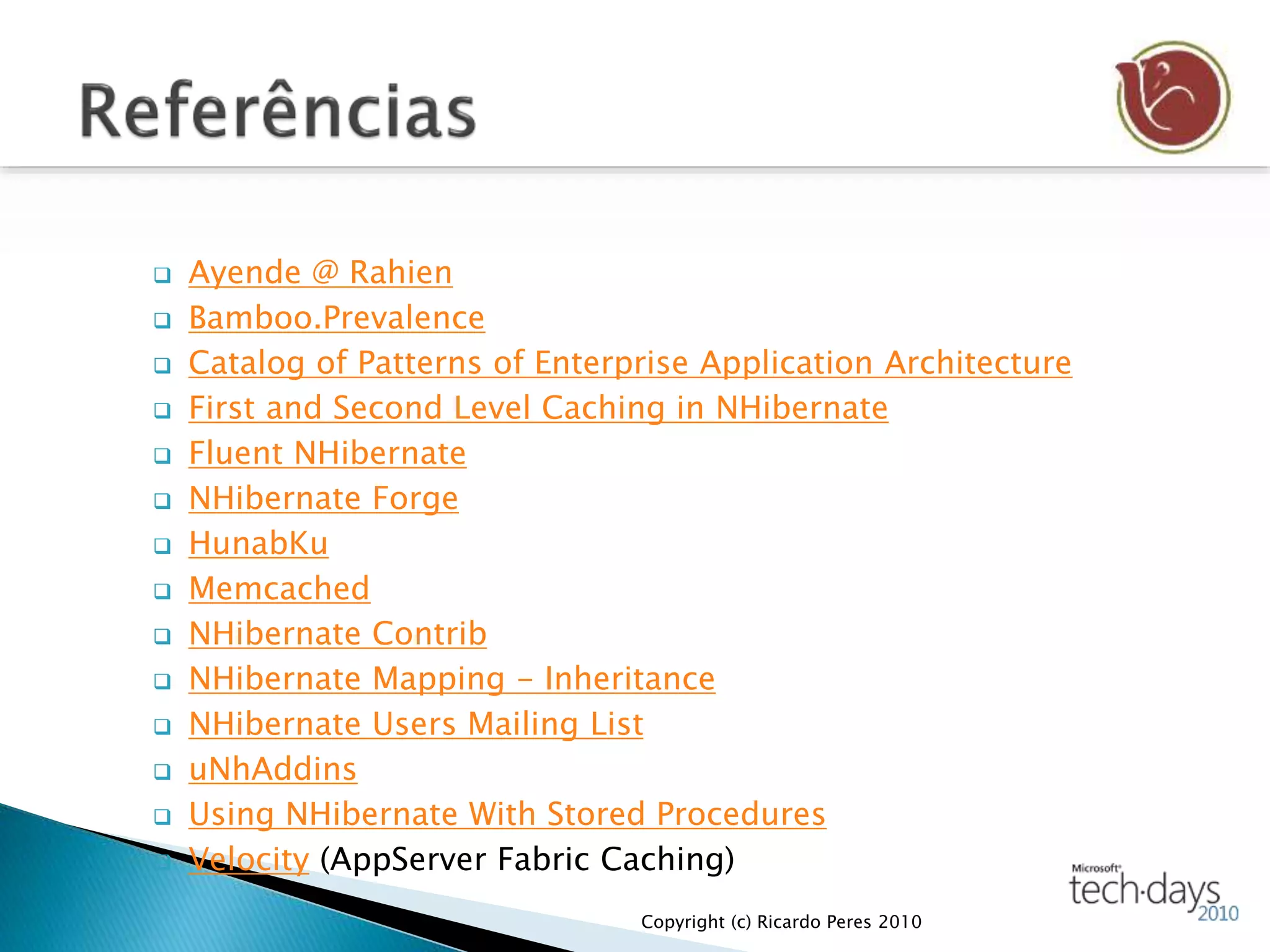  Ayende @ Rahien
 Bamboo.Prevalence
 Catalog of Patterns of Enterprise Application Architecture
 First and Second Level Caching in NHibernate
 Fluent NHibernate
 NHibernate Forge
 HunabKu
 Memcached
 NHibernate Contrib
 NHibernate Mapping - Inheritance
 NHibernate Users Mailing List
 uNhAddins
 Using NHibernate With Stored Procedures
 Velocity (AppServer Fabric Caching)
Copyright (c) Ricardo Peres 2010
 