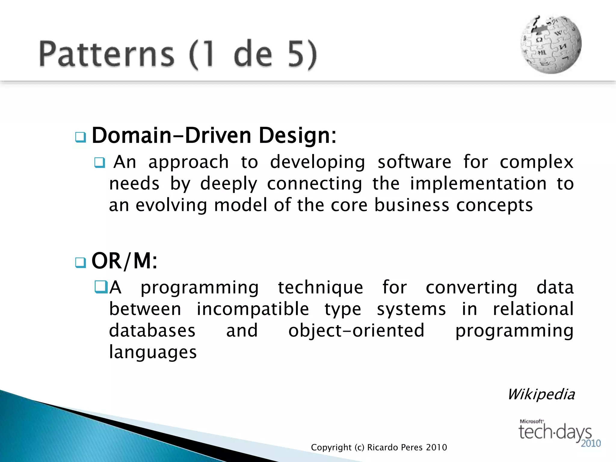  Domain-Driven Design:
 An approach to developing software for complex
needs by deeply connecting the implementation to
an evolving model of the core business concepts
 OR/M:
A programming technique for converting data
between incompatible type systems in relational
databases and object-oriented programming
languages
Wikipedia
Copyright (c) Ricardo Peres 2010
 