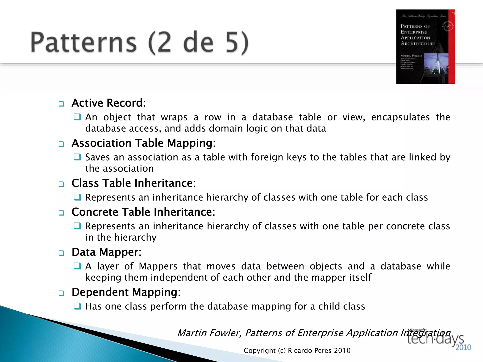  Active Record:
 An object that wraps a row in a database table or view, encapsulates the
database access, and adds domain logic on that data
 Association Table Mapping:
 Saves an association as a table with foreign keys to the tables that are linked by
the association
 Class Table Inheritance:
 Represents an inheritance hierarchy of classes with one table for each class
 Concrete Table Inheritance:
 Represents an inheritance hierarchy of classes with one table per concrete class
in the hierarchy
 Data Mapper:
 A layer of Mappers that moves data between objects and a database while
keeping them independent of each other and the mapper itself
 Dependent Mapping:
 Has one class perform the database mapping for a child class
Martin Fowler, Patterns of Enterprise Application Integration
Copyright (c) Ricardo Peres 2010
 