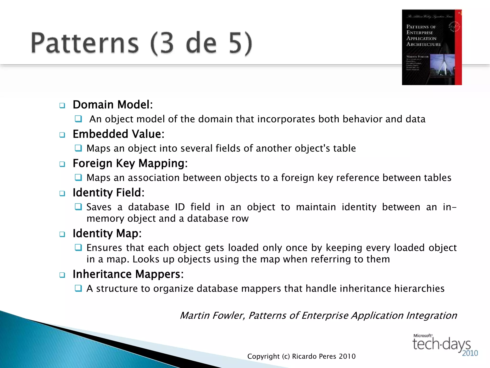  Domain Model:
 An object model of the domain that incorporates both behavior and data
 Embedded Value:
 Maps an object into several fields of another object's table
 Foreign Key Mapping:
 Maps an association between objects to a foreign key reference between tables
 Identity Field:
 Saves a database ID field in an object to maintain identity between an in-
memory object and a database row
 Identity Map:
 Ensures that each object gets loaded only once by keeping every loaded object
in a map. Looks up objects using the map when referring to them
 Inheritance Mappers:
 A structure to organize database mappers that handle inheritance hierarchies
Martin Fowler, Patterns of Enterprise Application Integration
Copyright (c) Ricardo Peres 2010
 