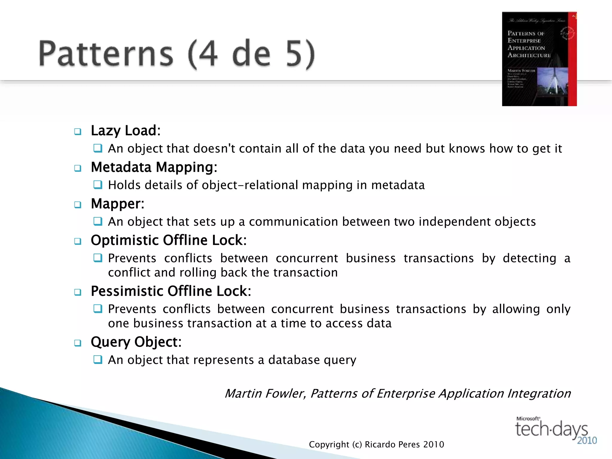  Lazy Load:
 An object that doesn't contain all of the data you need but knows how to get it
 Metadata Mapping:
 Holds details of object-relational mapping in metadata
 Mapper:
 An object that sets up a communication between two independent objects
 Optimistic Offline Lock:
 Prevents conflicts between concurrent business transactions by detecting a
conflict and rolling back the transaction
 Pessimistic Offline Lock:
 Prevents conflicts between concurrent business transactions by allowing only
one business transaction at a time to access data
 Query Object:
 An object that represents a database query
Martin Fowler, Patterns of Enterprise Application Integration
Copyright (c) Ricardo Peres 2010
 