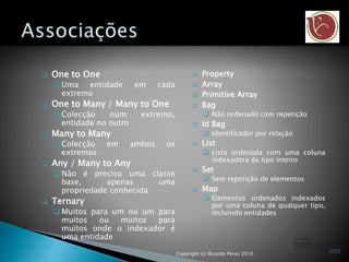  One to One
 Uma entidade em cada
extremo
 One to Many / Many to One
 Colecção num extremo,
entidade no outro
 Many to Many
 Colecção em ambos os
extremos
 Any / Many to Any
 Não é preciso uma classe
base, apenas uma
propriedade conhecida
 Ternary
 Muitos para um ou um para
muitos ou muitos para
muitos onde o indexador é
uma entidade
 Property
 Array
 Primitive Array
 Bag
 Não ordenado com repetição
 Id Bag
 Identificador por relação
 List
 Lista ordenada com uma coluna
indexadora de tipo inteiro
 Set
 Sem repetição de elementos
 Map
 Elementos ordenados indexados
por uma coluna de qualquer tipo,
incluindo entidades
Copyright (c) Ricardo Peres 2010
 