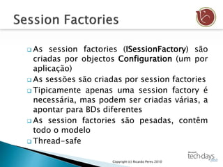  As session factories (ISessionFactory) são
criadas por objectos Configuration (um por
aplicação)
 As sessões são criadas por session factories
 Tipicamente apenas uma session factory é
necessária, mas podem ser criadas várias, a
apontar para BDs diferentes
 As session factories são pesadas, contêm
todo o modelo
 Thread-safe
Copyright (c) Ricardo Peres 2010
 
