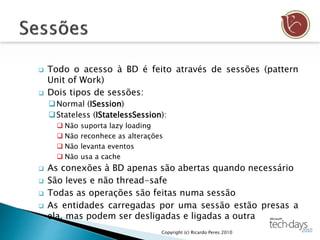  Todo o acesso à BD é feito através de sessões (pattern
Unit of Work)
 Dois tipos de sessões:
Normal (ISession)
Stateless (IStatelessSession):
 Não suporta lazy loading
 Não reconhece as alterações
 Não levanta eventos
 Não usa a cache
 As conexões à BD apenas são abertas quando necessário
 São leves e não thread-safe
 Todas as operações são feitas numa sessão
 As entidades carregadas por uma sessão estão presas a
ela, mas podem ser desligadas e ligadas a outra
Copyright (c) Ricardo Peres 2010
 
