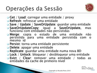  Get / Load: carregar uma entidade / proxy
 Refresh: refrescar uma entidade
 Save / Update / SaveOrUpdate: guardar uma entidade
 SaveOrUpdateCopy: igual a SaveOrUpdate, mas
funciona com entidades não persistidas
 Merge: copia o estado de uma entidade não
persistida para uma entidade persistida com o
mesmo id
 Persist: torna uma entidade persistente
 Delete: apagar uma entidade
 Replicate: guardar uma entidade numa nova BD
 Lock / Unlock: bloquear / desbloquear uma entidade
 Evict / Clear: remover uma entidade / todas as
entidades da cache de primeiro nível
Copyright (c) Ricardo Peres 2010
 