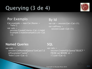 Por Exemplo
Cat example = new Cat {Name =
“Felix”};
var cats =
session.CreateCriteria<Cat>().Add(
Example.Create(example)).List<Cat
>();
By Id
var cat = session.Get<Cat>(1);
var catProxy =
session.Load<Cat>(1);
Named Queries SQL
var cats =
session.CreateSQLQuery(“SELECT *
FROM cat WHERE id =
1”).List<Cat>();
var cats =
session.GetNamedQuery(“GetCats").S
etParameter(“name",
“Felix”).List<Cat>();
Copyright (c) Ricardo Peres 2010
 