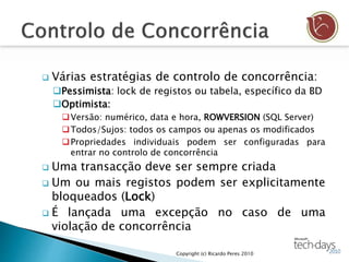  Várias estratégias de controlo de concorrência:
Pessimista: lock de registos ou tabela, específico da BD
Optimista:
Versão: numérico, data e hora, ROWVERSION (SQL Server)
Todos/Sujos: todos os campos ou apenas os modificados
Propriedades individuais podem ser configuradas para
entrar no controlo de concorrência
 Uma transacção deve ser sempre criada
 Um ou mais registos podem ser explicitamente
bloqueados (Lock)
 É lançada uma excepção no caso de uma
violação de concorrência
Copyright (c) Ricardo Peres 2010
 