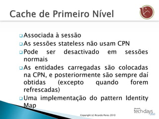  Associada à sessão
 As sessões stateless não usam CPN
 Pode ser desactivado em sessões
normais
 As entidades carregadas são colocadas
na CPN, e posteriormente são sempre daí
obtidas (excepto quando forem
refrescadas)
 Uma implementação do pattern Identity
Map
Copyright (c) Ricardo Peres 2010
 