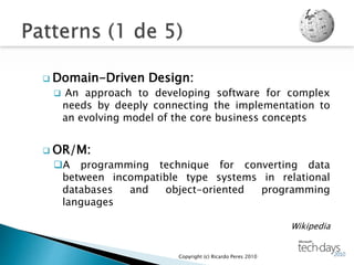  Domain-Driven Design:
 An approach to developing software for complex
needs by deeply connecting the implementation to
an evolving model of the core business concepts
 OR/M:
A programming technique for converting data
between incompatible type systems in relational
databases and object-oriented programming
languages
Wikipedia
Copyright (c) Ricardo Peres 2010
 